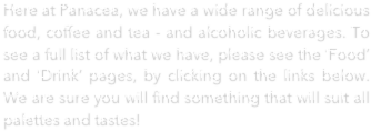 Here at Panacea, we have a wide range of delicious food, coffee and tea - and alcoholic beverages. To see a full list of what we have, please see the ‘Food’ and ‘Drink’ pages, by clicking on the links below. We are sure you will find something that will suit all palettes and tastes!

